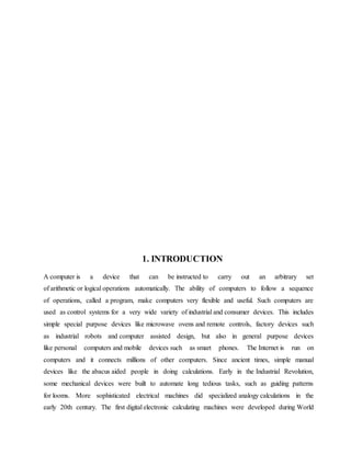 1. INTRODUCTION
A computer is a device that can be instructed to carry out an arbitrary set
of arithmetic or logical operations automatically. The ability of computers to follow a sequence
of operations, called a program, make computers very flexible and useful. Such computers are
used as control systems for a very wide variety of industrial and consumer devices. This includes
simple special purpose devices like microwave ovens and remote controls, factory devices such
as industrial robots and computer assisted design, but also in general purpose devices
like personal computers and mobile devices such as smart phones. The Internet is run on
computers and it connects millions of other computers. Since ancient times, simple manual
devices like the abacus aided people in doing calculations. Early in the Industrial Revolution,
some mechanical devices were built to automate long tedious tasks, such as guiding patterns
for looms. More sophisticated electrical machines did specialized analogy calculations in the
early 20th century. The first digital electronic calculating machines were developed during World
 