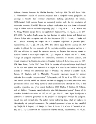 Williams, Gaussian Processes for Machine Learning. Cambridge, MA: The MIT Press, 2006.
A comprehensive account of Gaussian processes from a computer-science perspective. Its
coverage is broader than computer experiments, including classification for instance.
[4]Mechanical CAD systems began as automated drafting tools for the production of
engineering drawings [Krou84]. However, software applications have now found widespread
usage in various areas of mechanical engineering. [5]K. T. Fang, D. K. J. Lin, P. Winker, and
Y. Zhang, “Uniform design: Theory and application,” Technometrics, vol. 42, no. 3, pp. 237–
248, 2000. The authors briefly review the vast literature on uniform designs and illustrate use
of these designs with a computer code of a launching system. [6]J. L. Loeppky, J. Sacks, and
W. J. Welch, “Choosing the sample size of a computer experiment: A practical guide,”
Technometrics, vol. 51, pp. 366–376, 2009. The authors argue that the accuracy of a GP
emulator is affected by two summaries of the correlation sensitivity parameters and that n =
10d runs will often be enough for moderate accuracy or diagnose that accuracy cannot be
achieved without a much larger sample size. [7]D. Bingham, P. Ranjan, and W. J. Welch,
“Design of computer experiments for optimization, estimation of function contours, and
related objectives,” in Statistics in Action: A Canadian Outlook (J. F. Lawless, ed.), pp. 109–
124, Boca Raton, Florida: CRC Press, 2014. An overview of sequential design, largely based
on the next two papers, that appeared as a chapter in a book by the Statistical Society of
Canada to celebrate the International Year of Statistics. The chapter is available at[8]P.
Ranjan, D. Bingham, and G. Michailidis, “Sequential experiment design for contour
estimation from complex computer codes,” Technometrics, vol. 50, no. 4, pp. 527– 541, 2008.
The authors develop another EI criterion, this time for mapping out where y(x) equals some
pre-specified critical value. Many papers by other researchers have followed this work, to find
quantiles, percentiles, etc. of an output distribution. [8]D. Higdon, J. Gattiker, B. Williams,
and M. Rightley, “Computer model calibration using high-dimensional output,” Journal of the
American Statistical Association, vol. 103, no. 482, pp. 570–583, 2008. Again the objective is
calibration of unknown parameters in the presence of discrepancy between the computer-
model runs and physical data. The authors tackle multivariate data, which are reduced in
dimensionality via principal components. The principal component weights are then modelled
by GPs.[9] M. J. Bayarri, J. O. Berger, R. Paulo, J. Sacks, J. A. Cafeo, J. Cavendish, C.-H.
Lin, and J. Tu, “A framework for validation of computer models,” Technometrics, vol. 49, no.
 
