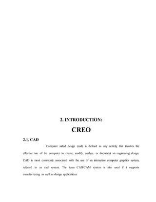2. INTRODUCTION:
CREO
2.1. CAD
Computer aided design (cad) is defined as any activity that involves the
effective use of the computer to create, modify, analyze, or document an engineering design.
CAD is most commonly associated with the use of an interactive computer graphics system,
referred to as cad system. The term CAD/CAM system is also used if it supports
manufacturing as well as design applications
 