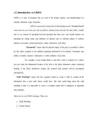 2.2. Introduction to CREO
CREO is a suite of programs that are used in the design, analysis, and manufacturing of a
virtually unlimited range of product.
CREO is a parametric, feature-based solid modeling system, “Feature based”
means that you can create part and assembly by defining feature like pad, rib, slots, holes, rounds,
and so on, instead of specifying low-level geometry like lines, arcs, and circle& features are
specifying by setting values and attributes of element such as reference planes or surfaces
direction of creation, pattern parameters, shape, dimensions and others.
“Parametric” means that the physical shape of the part or assembly is driven
by the values assigned to the attributes (primarily dimensions) of its features. Parametric may
define or modify a feature’s dimensions or other attributes at any time.
For example, if your design intent is such that a hole is centered on a block,
you can relate the dimensional location of the hole to the block dimensions using a numerical
formula; if the block dimensions change, the centered hole position will be recomputed
automatically.
“Solid Modeling” means that the computer model to create it able to contain all the
information that a real solid object would have. The most useful thing about the solid
modeling is that it is impossible to create a computer model that is ambiguous or physically
non-realizable.
There are six core CREO concepts. Those are:
 Solid Modeling
 Feature Based
 