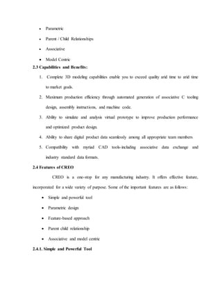  Parametric
 Parent / Child Relationships
 Associative
 Model Centric
2.3 Capabilities and Benefits:
1. Complete 3D modeling capabilities enable you to exceed quality arid time to arid time
to market goals.
2. Maximum production efficiency through automated generation of associative C tooling
design, assembly instructions, and machine code.
3. Ability to simulate and analysis virtual prototype to improve production performance
and optimized product design.
4. Ability to share digital product data seamlessly among all appropriate team members
5. Compatibility with myriad CAD tools-including associative data exchange and
industry standard data formats.
2.4 Features of CREO
CREO is a one-stop for any manufacturing industry. It offers effective feature,
incorporated for a wide variety of purpose. Some of the important features are as follows:
 Simple and powerful tool
 Parametric design
 Feature-based approach
 Parent child relationship
 Associative and model centric
2.4.1. Simple and Powerful Tool
 