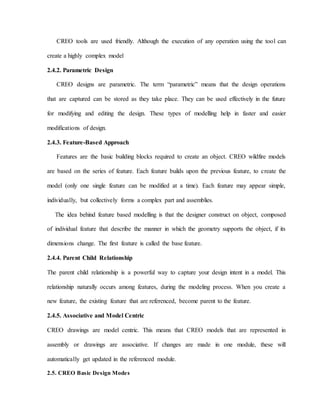 CREO tools are used friendly. Although the execution of any operation using the tool can
create a highly complex model
2.4.2. Parametric Design
CREO designs are parametric. The term “parametric” means that the design operations
that are captured can be stored as they take place. They can be used effectively in the future
for modifying and editing the design. These types of modelling help in faster and easier
modifications of design.
2.4.3. Feature-Based Approach
Features are the basic building blocks required to create an object. CREO wildfire models
are based on the series of feature. Each feature builds upon the previous feature, to create the
model (only one single feature can be modified at a time). Each feature may appear simple,
individually, but collectively forms a complex part and assemblies.
The idea behind feature based modelling is that the designer construct on object, composed
of individual feature that describe the manner in which the geometry supports the object, if its
dimensions change. The first feature is called the base feature.
2.4.4. Parent Child Relationship
The parent child relationship is a powerful way to capture your design intent in a model. This
relationship naturally occurs among features, during the modeling process. When you create a
new feature, the existing feature that are referenced, become parent to the feature.
2.4.5. Associative and Model Centric
CREO drawings are model centric. This means that CREO models that are represented in
assembly or drawings are associative. If changes are made in one module, these will
automatically get updated in the referenced module.
2.5. CREO Basic Design Modes
 