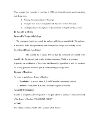 When a design from conception to completion in CREO, the design information goes through three
basic design steps.
1. Creating the component parts of the design
2. Joining the parts in an assembly that records the relative position of the parts.
3. Creating mechanical drawing based on the information in the parts and the assembly.
2.6 Assembly in CREO:
Bottom-Up Design (Modeling):
The components (parts) are created first and then added to the assembly file. This technique
is particularly useful when parts already exist from previous designs and are being re-used.
Top-Down Design (Modeling):
The assembly file is created first and then the components are created in the
assembly file. The parts are build relative to other components. Useful in new designs
In practice, the combination of Top-Down and Bottom-Up approaches is used. As you often
use existing parts and create new parts in order to meet your design needs.
Degrees of Freedom:
An object in space has six degrees of freedom.
• Translation – movement along X, Y, and Z axis (three degrees of freedom)
• Rotation – rotate about X, Y, and Z axis (three degrees of freedom)
Assembly Constraints:
In order to completely define the position of one part relative to another, we must constrain all
of the degrees of freedom COINCIDENT, OFFSET
OFFSET
Two surfaces are made parallel with a specified offset distance.
.
 