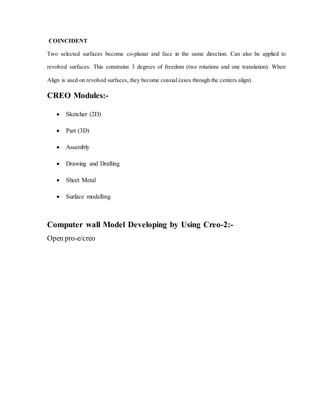COINCIDENT
Two selected surfaces become co-planar and face in the same direction. Can also be applied to
revolved surfaces. This constrains 3 degrees of freedom (two rotations and one translation). When
Align is used on revolved surfaces, they become coaxial (axes through the centers align).
CREO Modules:-
 Sketcher (2D)
 Part (3D)
 Assembly
 Drawing and Drafting
 Sheet Metal
 Surface modelling
Computer wall Model Developing by Using Creo-2:-
Open pro-e/creo
 