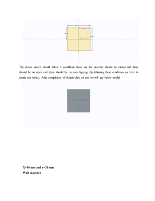 The above sketch should follow 3 conditions those are the sketcher should be closed and there
should be no open end there should be no over lapping. By following these conditions we have to
create our model. After completion of sketch click ok and we will get below model.
X=30 mm and y=20 mm
Wall sketcher
 