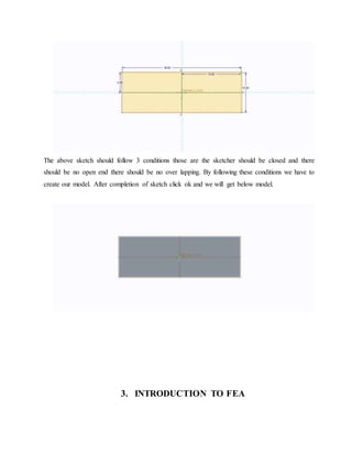 The above sketch should follow 3 conditions those are the sketcher should be closed and there
should be no open end there should be no over lapping. By following these conditions we have to
create our model. After completion of sketch click ok and we will get below model.
3. INTRODUCTION TO FEA
 