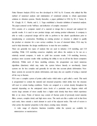 Finite Element Analysis (FEA) was first developed in 1943 by R. Courant, who utilized the Ritz
method of numerical analysis and minimization of variational calculus to obtain approximate
solutions to vibration systems. Shortly thereafter, a paper published in 1956 by M. J. Turner, R.
W. Clough, H. C. Martin, and L. J. Topp established a broader definition of numerical analysis.
The paper centered on the "stiffness and deflection of complex structures".
FEA consists of a computer model of a material or design that is stressed and analyzed for
specific results. It is used in new product design, and existing product refinement. A company is
able to verify a proposed design will be able to perform to the client's specifications prior to
manufacturing or construction. Modifying an existing product or structure is utilized to qualify
the product or structure for a new service condition. In case of structural failure, FEA may be
used to help determine the design modifications to meet the new condition.
There are generally two types of analysis that are used in industry: 2-D modeling, and 3-D
modeling. While 2-D modeling conserves simplicity and allows the analysis to be run on a
relatively normal computer, it tends to yield less accurate results. 3-D modeling, however,
produces more accurate results while sacrificing the ability to run on all but the fastest computers
effectively. Within each of these modeling schemes, the programmer can insert numerous
algorithms (functions) which may make the system behave linearly or non-linearly. Linear
systems are far less complex and generally do not take into account plastic deformation. Non-
linear systems do account for plastic deformation, and many also are capable of testing a material
all the way to fracture.
FEA uses a complex system of points called nodes which make a grid called a mesh. This mesh
is programmed to contain the material and structural properties which define how the structure
will react to certain loading conditions. Nodes are assigned at a certain density throughout the
material depending on the anticipated stress levels of a particular area. Regions which will
receive large amounts of stress usually have a higher node density than those which experience
little or no stress. Points of interest may consist of: fracture point of previously tested material,
fillets, corners, complex detail, and high stress areas. The mesh acts like a spider web in that from
each node, there extends a mesh element to each of the adjacent nodes. This web of vectors is
what carries the material properties to the object, creating many elements.
A wide range of objective functions (variables within the system) are available for
minimization or maximization:
 
