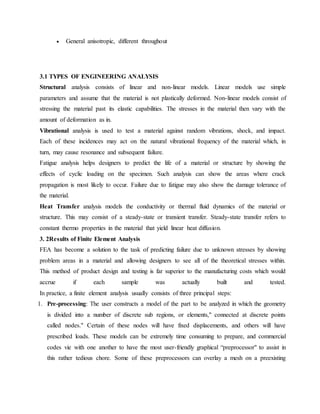  General anisotropic, different throughout
3.1 TYPES OF ENGINEERING ANALYSIS
Structural analysis consists of linear and non-linear models. Linear models use simple
parameters and assume that the material is not plastically deformed. Non-linear models consist of
stressing the material past its elastic capabilities. The stresses in the material then vary with the
amount of deformation as in.
Vibrational analysis is used to test a material against random vibrations, shock, and impact.
Each of these incidences may act on the natural vibrational frequency of the material which, in
turn, may cause resonance and subsequent failure.
Fatigue analysis helps designers to predict the life of a material or structure by showing the
effects of cyclic loading on the specimen. Such analysis can show the areas where crack
propagation is most likely to occur. Failure due to fatigue may also show the damage tolerance of
the material.
Heat Transfer analysis models the conductivity or thermal fluid dynamics of the material or
structure. This may consist of a steady-state or transient transfer. Steady-state transfer refers to
constant thermo properties in the material that yield linear heat diffusion.
3. 2Results of Finite Element Analysis
FEA has become a solution to the task of predicting failure due to unknown stresses by showing
problem areas in a material and allowing designers to see all of the theoretical stresses within.
This method of product design and testing is far superior to the manufacturing costs which would
accrue if each sample was actually built and tested.
In practice, a finite element analysis usually consists of three principal steps:
1. Pre-processing: The user constructs a model of the part to be analyzed in which the geometry
is divided into a number of discrete sub regions, or elements," connected at discrete points
called nodes." Certain of these nodes will have fixed displacements, and others will have
prescribed loads. These models can be extremely time consuming to prepare, and commercial
codes vie with one another to have the most user-friendly graphical “preprocessor" to assist in
this rather tedious chore. Some of these preprocessors can overlay a mesh on a preexisting
 
