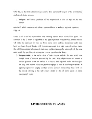 CAD file, so that finite element analysis can be done conveniently as part of the computerized
drafting-and-design process.
2. Analysis: The dataset prepared by the preprocessor is used as input to the finite
element
code itself, which constructs and solves a system of linear or nonlinear algebraic equations
Kijuj = fi
where u and f are the displacements and externally applied forces at the nodal points. The
formation of the K matrix is dependent on the type of problem being attacked, and this module
will outline the approach for truss and linear elastic stress analyses. Commercial codes may
have very large element libraries, with elements appropriate to a wide range of problem types.
One of FEA's principal advantages is that many problem types can be addressed with the same
code, merely by specifying the appropriate element types from the library.
3. Postprocessing: In the earlier days of finite element analysis, the user would pore
through reams of numbers generated by the code, listing displacements and stresses at
discrete positions within the model. It is easy to miss important trends and hot spots
this way, and modern codes use graphical displays to assist in visualizing the results. A
typical postprocessor display overlays colored contours representing stress levels on
the model, showing a full field picture similar to that of photo elastic or moiré
experimental results
4. INTRODUCTION TO ANSYS
 