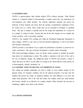 4.1 INTRODUCTION
ANSYS is general-purpose finite element analysis (FEA) software package. Finite Element
Analysis is a numerical method of deconstructing a complex system into very small pieces (of
user-designated size) called elements. The software implements equations that govern the
behaviour of these elements and solves them all; creating a comprehensive explanation of how
the system acts as a whole. These results then can be presented in tabulated, or graphical
forms. This type of analysis is typically used for the design and optimization of a system far
too complex to analyze by hand. Systems that may fit into this category are too complex due
to their geometry, scale, or governing equations.
ANSYS is the standard FEA teaching tool within the Mechanical Engineering Department at
many colleges. ANSYS is also used in Civil and Electrical Engineering, as well as the Physics
and Chemistry departments.
ANSYS provides a cost-effective way to explore the performance of products or processes in a
virtual environment. This type of product development is termed virtual prototyping.
With virtual prototyping techniques, users can iterate various scenarios to optimize the product
long before the manufacturing is started. This enables a reduction in the level of risk, and in
the cost of ineffective designs. The multifaceted nature of ANSYS also provides a means to
ensure that users are able to see the effect of a design on the whole behavior of the product, be
it electromagnetic, thermal, mechanical etc
4.1.1 GENERIC STEPS TO SOLVING ANY PROBLEM IN ANSYS:
Like solving any problem analytically, you need to define (1) your solution domain, (2) the
physical model, (3) boundary conditions and (4) the physical properties. You then solve the
problem and present the results. In numerical methods, the main difference is an extra step
called mesh generation. This is the step that divides the complex model into small elements
that become solvable in an otherwise too complex situation. Below describes the processes in
terminology slightly more attune to the software.
4.1.1.1 BUILD GEOMETRY
 