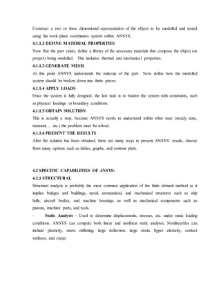 Construct a two or three dimensional representation of the object to be modelled and tested
using the work plane coordinates system within ANSYS.
4.1.1.2 DEFINE MATERIAL PROPERTIES
Now that the part exists, define a library of the necessary materials that compose the object (or
project) being modelled. This includes thermal and mechanical properties.
4.1.1.3 GENERATE MESH
At this point ANSYS understands the makeup of the part. Now define how the modelled
system should be broken down into finite pieces.
4.1.1.4 APPLY LOADS
Once the system is fully designed, the last task is to burden the system with constraints, such
as physical loadings or boundary conditions.
4.1.1.5 OBTAIN SOLUTION
This is actually a step, because ANSYS needs to understand within what state (steady state,
transient… etc.) the problem must be solved.
4.1.1.6 PRESENT THE RESULTS
After the solution has been obtained, there are many ways to present ANSYS’ results, choose
from many options such as tables, graphs, and contour plots.
4.2 SPECIFIC CAPABILITIES OF ANSYS:
4.2.1 STRUCTURAL
Structural analysis is probably the most common application of the finite element method as it
implies bridges and buildings, naval, aeronautical, and mechanical structures such as ship
hulls, aircraft bodies, and machine housings, as well as mechanical components such as
pistons, machine parts, and tools.
· Static Analysis - Used to determine displacements, stresses, etc. under static loading
conditions. ANSYS can compute both linear and nonlinear static analyses. Nonlinearities can
include plasticity, stress stiffening, large deflection, large strain, hyper elasticity, contact
surfaces, and creep.
 