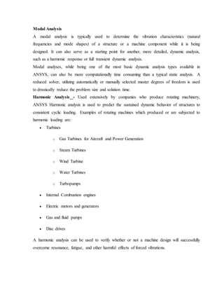 Modal Analysis
A modal analysis is typically used to determine the vibration characteristics (natural
frequencies and mode shapes) of a structure or a machine component while it is being
designed. It can also serve as a starting point for another, more detailed, dynamic analysis,
such as a harmonic response or full transient dynamic analysis.
Modal analyses, while being one of the most basic dynamic analysis types available in
ANSYS, can also be more computationally time consuming than a typical static analysis. A
reduced solver, utilizing automatically or manually selected master degrees of freedom is used
to drastically reduce the problem size and solution time.
Harmonic Analysis - Used extensively by companies who produce rotating machinery,
ANSYS Harmonic analysis is used to predict the sustained dynamic behavior of structures to
consistent cyclic loading. Examples of rotating machines which produced or are subjected to
harmonic loading are:
 Turbines
o Gas Turbines for Aircraft and Power Generation
o Steam Turbines
o Wind Turbine
o Water Turbines
o Turbopumps
 Internal Combustion engines
 Electric motors and generators
 Gas and fluid pumps
 Disc drives
A harmonic analysis can be used to verify whether or not a machine design will successfully
overcome resonance, fatigue, and other harmful effects of forced vibrations.
 