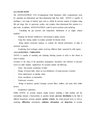 4.2.3 FLUID FLOW
The ANSYS/FLOTRAN CFD (Computational Fluid Dynamics) offers comprehensive tools
for analyzing two-dimensional and three-dimensional fluid flow fields. ANSYS is capable of
modeling a vast range of analysis types such as: airfoils for pressure analysis of airplane wings
(lift and drag), flow in supersonic nozzles, and complex, three-dimensional flow patterns in a
pipe bend. In addition, ANSYS/FLOTRAN could be used to perform tasks including:
· Calculating the gas pressure and temperature distributions in an engine exhaust
manifold
· Studying the thermal stratification and breakup in piping systems
· Using flow mixing studies to evaluate potential for thermal shock
· Doing natural convection analyses to evaluate the thermal performance of chips in
electronic enclosures
· Conducting heat exchanger studies involving different fluids separated by solid regions
4.2.4 ACOUSTICS / VIBRATION
ANSYS is capable of modeling and analyzing vibrating systems in order to that vibrate in
order to analyze
Acoustics is the study of the generation, propagation, absorption, and reflection of pressure
waves in a fluid medium. Applications for acoustics include the following:
· Sonar - the acoustic counterpart of radar
· Design of concert halls, where an even distribution of sound pressure is desired
· Noise minimization in machine shops
· Noise cancellation in automobiles
· Underwater acoustics
· Design of speakers, speaker housings, acoustic filters, mufflers, and many other similar
devices.
· Geophysical exploration
Within ANSYS, an acoustic analysis usually involves modeling a fluid medium and the
surrounding structure. Characteristics in question include pressure distribution in the fluid at
different frequencies, pressure gradient, particle velocity, the sound pressure level, as well as,
scattering, diffraction, transmission, radiation, attenuation, and dispersion of acoustic
 