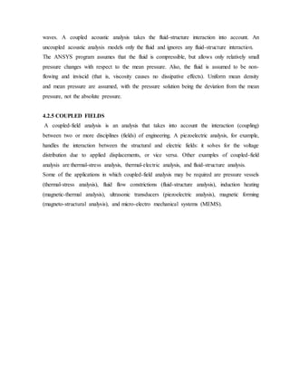 waves. A coupled acoustic analysis takes the fluid-structure interaction into account. An
uncoupled acoustic analysis models only the fluid and ignores any fluid-structure interaction.
The ANSYS program assumes that the fluid is compressible, but allows only relatively small
pressure changes with respect to the mean pressure. Also, the fluid is assumed to be non-
flowing and inviscid (that is, viscosity causes no dissipative effects). Uniform mean density
and mean pressure are assumed, with the pressure solution being the deviation from the mean
pressure, not the absolute pressure.
4.2.5 COUPLED FIELDS
A coupled-field analysis is an analysis that takes into account the interaction (coupling)
between two or more disciplines (fields) of engineering. A piezoelectric analysis, for example,
handles the interaction between the structural and electric fields: it solves for the voltage
distribution due to applied displacements, or vice versa. Other examples of coupled-field
analysis are thermal-stress analysis, thermal-electric analysis, and fluid-structure analysis.
Some of the applications in which coupled-field analysis may be required are pressure vessels
(thermal-stress analysis), fluid flow constrictions (fluid-structure analysis), induction heating
(magnetic-thermal analysis), ultrasonic transducers (piezoelectric analysis), magnetic forming
(magneto-structural analysis), and micro-electro mechanical systems (MEMS).
 