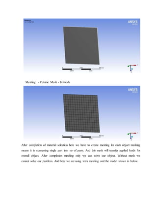 Meshing: - Volume Mesh - Tetmesh.
After completion of material selection here we have to create meshing for each object meshing
means it is converting single part into no of parts. And this mesh will transfer applied loads for
overall object. After completion meshing only we can solve our object. Without mesh we
cannot solve our problem. And here we are using tetra meshing and the model shown in below.
 