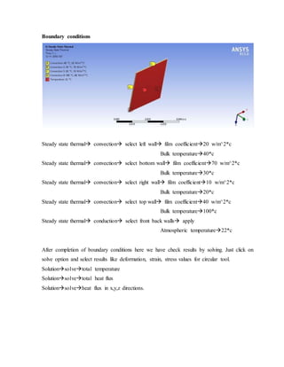 Boundary conditions
Steady state thermal convection select left wall film coefficient20 w/m^2*c
Bulk temperature40*c
Steady state thermal convection select bottom wall film coefficient70 w/m^2*c
Bulk temperature30*c
Steady state thermal convection select right wall film coefficient10 w/m^2*c
Bulk temperature20*c
Steady state thermal convection select top wall film coefficient40 w/m^2*c
Bulk temperature100*c
Steady state thermal conduction select front back walls apply
Atmospheric temperature22*c
After completion of boundary conditions here we have check results by solving. Just click on
solve option and select results like deformation, strain, stress values for circular tool.
Solutionsolvetotal temperature
Solutionsolvetotal heat flux
Solutionsolveheat flux in x,y,z directions.
 