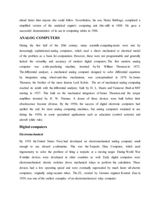 ahead faster than anyone else could follow. Nevertheless, his son, Henry Babbage, completed a
simplified version of the analytical engine's computing unit (the mill) in 1888. He gave a
successful demonstration of its use in computing tables in 1906.
ANALOG COMPUTERS
During the first half of the 20th century, many scientific computing needs were met by
increasingly sophisticated analog computers, which used a direct mechanical or electrical model
of the problem as a basis for computation. However, these were not programmable and generally
lacked the versatility and accuracy of modern digital computers. The first modern analog
computer was a tide-predicting machine, invented by Sir William Thomson in 1872.
The differential analyser, a mechanical analog computer designed to solve differential equations
by integration using wheel-and-disc mechanisms, was conceptualized in 1876 by James
Thomson, the brother of the more famous Lord Kelvin. The art of mechanical analog computing
reached its zenith with the differential analyzer, built by H. L. Hazen and Vannevar Bush at MIT
starting in 1927. This built on the mechanical integrators of James Thomson and the torque
amplifiers invented by H. W. Nieman. A dozen of these devices were built before their
obsolescence became obvious. By the 1950s the success of digital electronic computers had
spelled the end for most analog computing machines, but analog computers remained in use
during the 1950s in some specialized applications such as education (control systems) and
aircraft (slide rule).
Digital computers
Electromechanical
By 1938 the United States Navy had developed an electromechanical analog computer small
enough to use aboard a submarine. This was the Torpedo Data Computer, which used
trigonometry to solve the problem of firing a torpedo at a moving target. During World War
II similar devices were developed in other countries as well. Early digital computers were
electromechanical; electric switches drove mechanical relays to perform the calculation. These
devices had a low operating speed and were eventually superseded by much faster all-electric
computers, originally using vacuum tubes. The Z2, created by German engineer Konrad Zuse in
1939, was one of the earliest examples of an electromechanical relay computer.
 