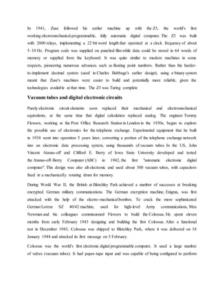 In 1941, Zuse followed his earlier machine up with the Z3, the world's first
working electromechanical programmable, fully automatic digital computer. The Z3 was built
with 2000 relays, implementing a 22 bit word length that operated at a clock frequency of about
5–10 Hz. Program code was supplied on punched film while data could be stored in 64 words of
memory or supplied from the keyboard. It was quite similar to modern machines in some
respects, pioneering numerous advances such as floating point numbers. Rather than the harder-
to-implement decimal system (used in Charles Babbage's earlier design), using a binary system
meant that Zuse's machines were easier to build and potentially more reliable, given the
technologies available at that time. The Z3 was Turing complete
Vacuum tubes and digital electronic circuits
Purely electronic circuit elements soon replaced their mechanical and electromechanical
equivalents, at the same time that digital calculation replaced analog. The engineer Tommy
Flowers, working at the Post Office Research Station in London in the 1930s, began to explore
the possible use of electronics for the telephone exchange. Experimental equipment that he built
in 1934 went into operation 5 years later, converting a portion of the telephone exchange network
into an electronic data processing system, using thousands of vacuum tubes. In the US, John
Vincent Atanas-off and Clifford E. Berry of Iowa State University developed and tested
the Atanas-off–Berry Computer (ABC) in 1942, the first "automatic electronic digital
computer". This design was also all-electronic and used about 300 vacuum tubes, with capacitors
fixed in a mechanically rotating drum for memory.
During World War II, the British at Bletchley Park achieved a number of successes at breaking
encrypted German military communications. The German encryption machine, Enigma, was first
attacked with the help of the electro-mechanicalbombes. To crack the more sophisticated
German Lorenz SZ 40/42 machine, used for high-level Army communications, Max
Newman and his colleagues commissioned Flowers to build the Colossus. He spent eleven
months from early February 1943 designing and building the first Colossus. After a functional
test in December 1943, Colossus was shipped to Bletchley Park, where it was delivered on 18
January 1944 and attacked its first message on 5 February.
Colossus was the world's first electronic digital programmable computer. It used a large number
of valves (vacuum tubes). It had paper-tape input and was capable of being configured to perform
 