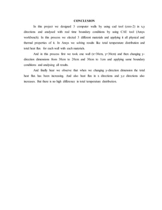 CONCLUSION
In this project we designed 3 computer walls by using cad tool (creo-2) in x,y
directions and analysed with real time boundary conditions by using CAE tool (Ansys
workbench). In this process we elected 3 different materials and applying it all physical and
thermal properties of it. In Ansys we solving results like total temperature distribution and
total heat flux for each wall with each materials.
And in this process first we took one wall (x=30cm, y=30cm) and then changing y-
direction dimensions from 30cm to 20cm and 30cm to 1cm and applying same boundary
conditions and analysing all results.
And finally hear we observe that when we changing y-direction dimension the total
heat flux has been increasing. And also heat flux in x directions and y,z directions also
increases. But there is no high difference in total temperature distribution.
 