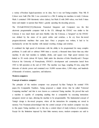 a variety of boolean logical operations on its data, but it was not Turing-complete. Nine Mk II
Colossi were built (The Mk I was converted to a Mk II making ten machines in total). Colossus
Mark I contained 1500 thermionic valves (tubes), but Mark II with 2400 valves, was both 5 times
faster and simpler to operate than Mark 1, greatly speeding the decoding process.
The US-built ENIAC[33] (Electronic Numerical Integrator and Computer) was the first
electronic programmable computer built in the US. Although the ENIAC was similar to the
Colossus it was much faster and more flexible. Like the Colossus, a "program" on the ENIAC
was defined by the states of its patch cables and switches, a far cry from the stored
program electronic machines that came later. Once a program was written, it had to be
mechanically set into the machine with manual resetting of plugs and switches.
It combined the high speed of electronics with the ability to be programmed for many complex
problems. It could add or subtract 5000 times a second, a thousand times faster than any other
machine. It also had modules to multiply, divide, and square root. High speed memory was
limited to 20 words (about 80 bytes). Built under the direction of John Mauchly and J. Presper
Eckert at the University of Pennsylvania, ENIAC's development and construction lasted from
1943 to full operation at the end of 1945. The machine was huge, weighing 30 tons, using 200
kilowatts of electric power and contained over 18,000 vacuum tubes, 1,500 relays, and hundreds
of thousands of resistors, capacitors, and inductors.
Modern computers
Concept of modern computer
The principle of the modern computer was proposed by Alan Turing in his seminal 1936
paper, On Computable Numbers. Turing proposed a simple device that he called "Universal
Computing machine" and that is now known as a universal Turing machine. He proved that such
a machine is capable of computing anything that is computable by executing instructions
(program) stored on tape, allowing the machine to be programmable. The fundamental concept of
Turing's design is the stored program, where all the instructions for computing are stored in
memory. Von Neumann acknowledged that the central concept of the modern computer was due
to this paper. Turing machines are to this day a central object of study in theory of computation.
Except for the limitations imposed by their finite memory stores, modern computers are said to
 