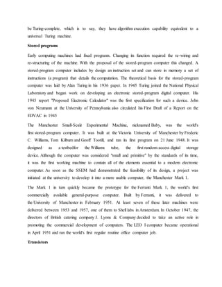be Turing-complete, which is to say, they have algorithm execution capability equivalent to a
universal Turing machine.
Stored programs
Early computing machines had fixed programs. Changing its function required the re-wiring and
re-structuring of the machine. With the proposal of the stored-program computer this changed. A
stored-program computer includes by design an instruction set and can store in memory a set of
instructions (a program) that details the computation. The theoretical basis for the stored-program
computer was laid by Alan Turing in his 1936 paper. In 1945 Turing joined the National Physical
Laboratory and began work on developing an electronic stored-program digital computer. His
1945 report "Proposed Electronic Calculator" was the first specification for such a device. John
von Neumann at the University of Pennsylvania also circulated his First Draft of a Report on the
EDVAC in 1945
The Manchester Small-Scale Experimental Machine, nicknamed Baby, was the world's
first stored-program computer. It was built at the Victoria University of Manchester by Frederic
C. Williams, Tom Kilburn and Geoff Tootill, and ran its first program on 21 June 1948. It was
designed as a testbedfor the Williams tube, the first random-access digital storage
device. Although the computer was considered "small and primitive" by the standards of its time,
it was the first working machine to contain all of the elements essential to a modern electronic
computer. As soon as the SSEM had demonstrated the feasibility of its design, a project was
initiated at the university to develop it into a more usable computer, the Manchester Mark 1.
The Mark 1 in turn quickly became the prototype for the Ferranti Mark 1, the world's first
commercially available general-purpose computer. Built by Ferranti, it was delivered to
the University of Manchester in February 1951. At least seven of these later machines were
delivered between 1953 and 1957, one of them to Shell labs in Amsterdam. In October 1947, the
directors of British catering company J. Lyons & Company decided to take an active role in
promoting the commercial development of computers. The LEO I computer became operational
in April 1951 and ran the world's first regular routine office computer job.
Transistors
 