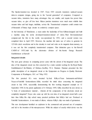 The bipolar transistor was invented in 1947. From 1955 onwards transistors replaced vacuum
tubes in computer designs, giving rise to the "second generation" of computers. Compared to
vacuum tubes, transistors have many advantages: they are smaller, and require less power than
vacuum tubes, so give off less heat. Silicon junction transistors were much more reliable than
vacuum tubes and had longer, indefinite, service life. Transistorized computers could contain tens
of thousands of binary logic circuits in a relatively compact space.
At the University of Manchester, a team under the leadership of Tom Kilburn designed and built
a machine using the newly developed transistors instead of valves. Their first transistorised
computer and the first in the world, was operational by 1953, and a second version was
completed there in April 1955. However, the machine did make use of valves to generate its
125 kHz clock waveforms and in the circuitry to read and write on its magnetic drum memory, so
it was not the first completely transistorized computer. That distinction goes to the Harwell
CADET of 1955, built by the electronics division of the Atomic Energy Research
Establishment at Harwell
Integrated circuits
The next great advance in computing power came with the advent of the integrated circuit. The
idea of the integrated circuit was first conceived by a radar scientist working for the Royal Radar
Establishment of the Ministry of Defence, Geoffrey W.A. Dummer. Dummer presented the first
public description of an integrated circuit at the Symposium on Progress in Quality Electronic
Components in Washington, D.C. on 7 May 1952.
The first practical ICs were invented by Jack Kilby at Texas Instruments and Robert
Noyce at Fairchild Semiconductor. Kilby recorded his initial ideas concerning the integrated
circuit in July 1958, successfully demonstrating the first working integrated example on 12
September 1958. In his patent application of 6 February 1959, Kilby described his new device as
"a body of semiconductor material ... wherein all the components of the electronic circuit are
completely integrated". Noyce also came up with his own idea of an integrated circuit half a year
later than Kilby. His chip solved many practical problems that Kilby's had not. Produced at
Fairchild Semiconductor, it was made of silicon, whereas Kilby's chip was made of germanium.
This new development heralded an explosion in the commercial and personal use of computers
and led to the invention of the microprocessor. While the subject of exactly which device was the
 