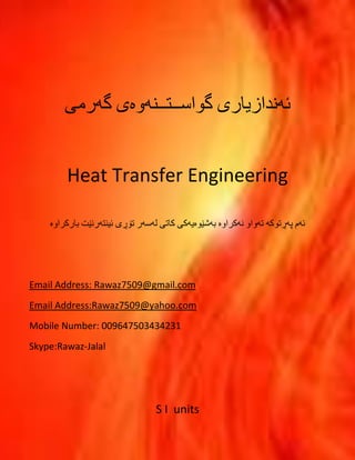 ئهندازیارى گواســتــنهوهى 
گهرمى 
Heat Transfer Engineering 
ئهم پهڕتوکه تهواو نهکراوە بهشێوەیهکی کاتی لهسهر تۆڕی ئینتهرنێت بارکراوە 
Email Address: Rawaz7509@gmail.com 
Email Address:Rawaz7509@yahoo.com 
1 
Skype:Rawaz-Jalal 
S I units 
 