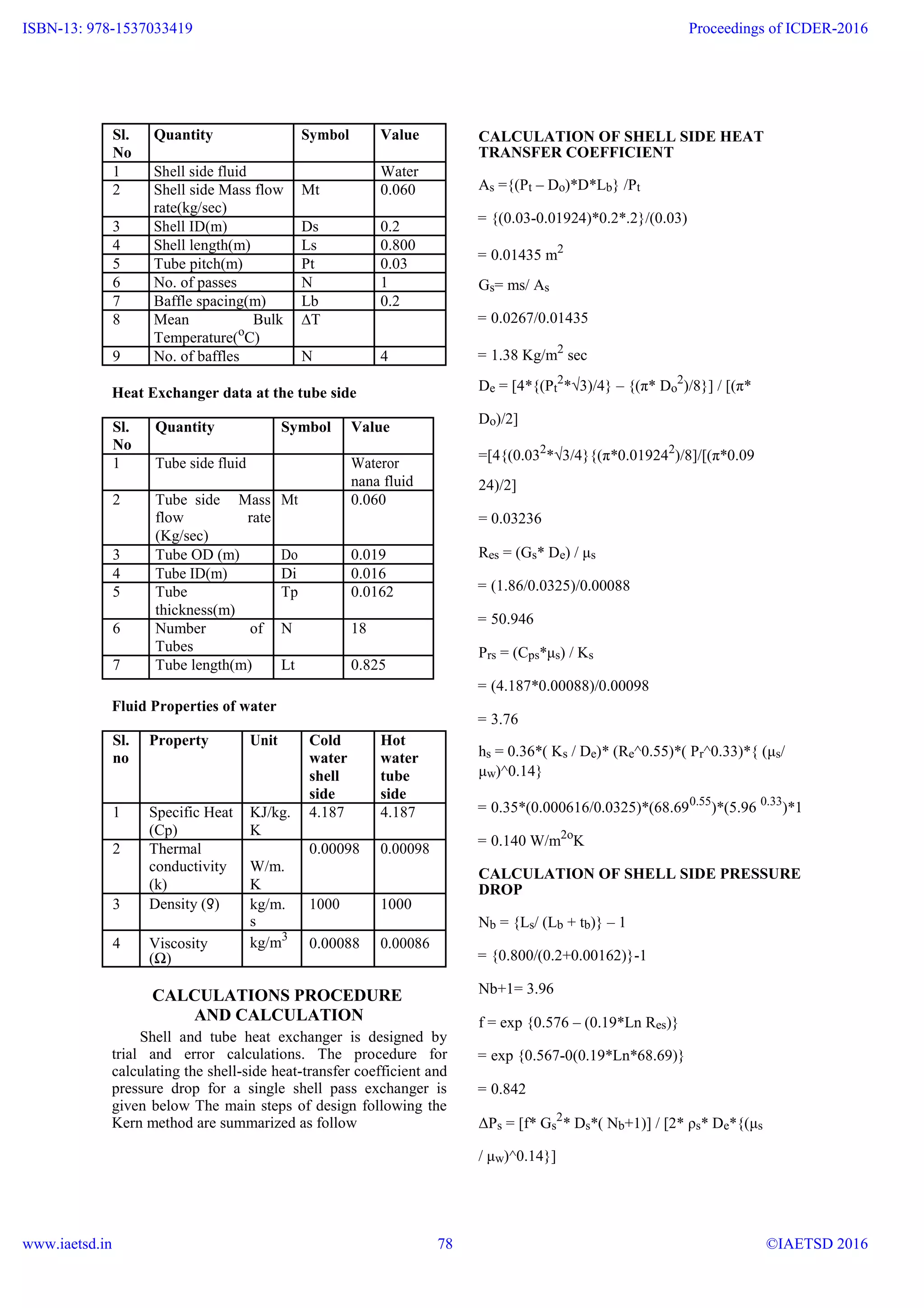 Sl. Quantity Symbol Value
No
1 Shell side fluid Water
2 Shell side Mass flow Mt 0.060
rate(kg/sec)
3 Shell ID(m) Ds 0.2
4 Shell length(m) Ls 0.800
5 Tube pitch(m) Pt 0.03
6 No. of passes N 1
7 Baffle spacing(m) Lb 0.2
8 Mean Bulk ∆T
Temperature(o
C)
9 No. of baffles N 4
Heat Exchanger data at the tube side
Sl. Quantity Symbol Value
No
1 Tube side fluid Wateror
nana fluid
2 Tube side Mass Mt 0.060
flow rate
(Kg/sec)
3 Tube OD (m) Do 0.019
4 Tube ID(m) Di 0.016
5 Tube Tp 0.0162
thickness(m)
6 Number of N 18
Tubes
7 Tube length(m) Lt 0.825
Fluid Properties of water
Sl. Property Unit Cold Hot
no water water
shell tube
side side
1 Specific Heat KJ/kg. 4.187 4.187
(Cp) K
2 Thermal 0.00098 0.00098
conductivity W/m.
(k) K
3 Density (ƍ) kg/m. 1000 1000
s
4 Viscosity kg/m3
0.00088 0.00086
(Ω)
CALCULATIONS PROCEDURE
AND CALCULATION
Shell and tube heat exchanger is designed by
trial and error calculations. The procedure for
calculating the shell-side heat-transfer coefficient and
pressure drop for a single shell pass exchanger is
given below The main steps of design following the
Kern method are summarized as follow
CALCULATION OF SHELL SIDE HEAT
TRANSFER COEFFICIENT
As ={(Pt – Do)*D*Lb} /Pt
= {(0.03-0.01924)*0.2*.2}/(0.03)
= 0.01435 m2
Gs= ms/ As
= 0.0267/0.01435
= 1.38 Kg/m2
sec
De = [4*{(Pt
2
*√3)/4} – {(π* Do
2
)/8}] / [(π*
Do)/2]
=[4{(0.032
*√3/4}{(π*0.019242
)/8]/[(π*0.09
24)/2]
= 0.03236
Res = (Gs* De) / μs
= (1.86/0.0325)/0.00088
= 50.946
Prs = (Cps*μs) / Ks
= (4.187*0.00088)/0.00098
= 3.76
hs = 0.36*( Ks / De)* (Re^0.55)*( Pr^0.33)*{ (μs/
μw)^0.14}
= 0.35*(0.000616/0.0325)*(68.690.55
)*(5.96 0.33
)*1
= 0.140 W/m2o
K
CALCULATION OF SHELL SIDE PRESSURE
DROP
Nb = {Ls/ (Lb + tb)} – 1
= {0.800/(0.2+0.00162)}-1
Nb+1= 3.96
f = exp {0.576 – (0.19*Ln Res)}
= exp {0.567-0(0.19*Ln*68.69)}
= 0.842
ΔPs = [f* Gs
2
* Ds*( Nb+1)] / [2* ρs* De*{(μs
/ μw)^0.14}]
www.ijera.com 8 | P a g e
ISBN-13: 978-1537033419
www.iaetsd.in
Proceedings of ICDER-2016
©IAETSD 201678
 