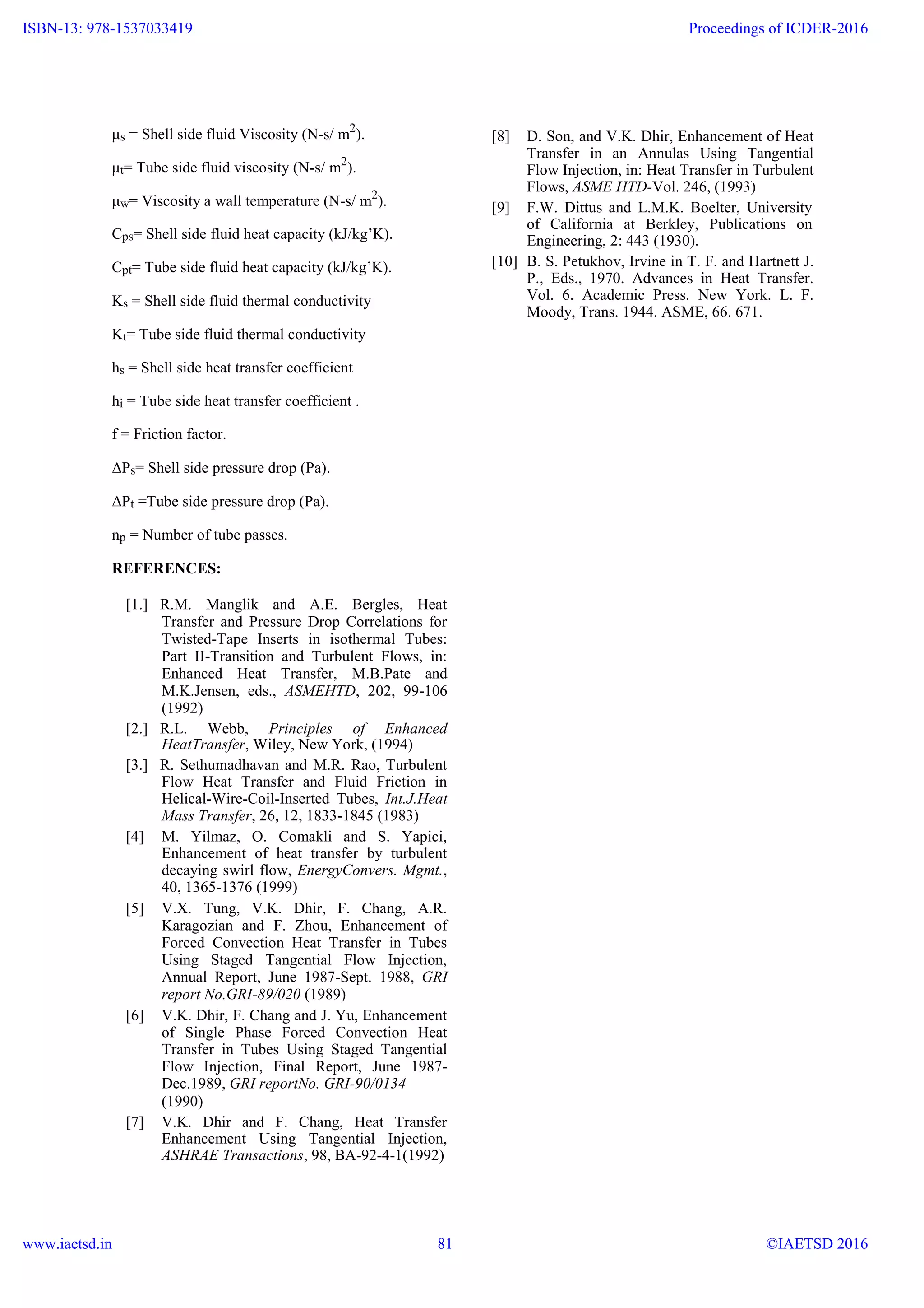 μs = Shell side fluid Viscosity (N-s/ m2
).
μt= Tube side fluid viscosity (N-s/ m2
).
μw= Viscosity a wall temperature (N-s/ m2
).
Cps= Shell side fluid heat capacity (kJ/kg’K).
Cpt= Tube side fluid heat capacity (kJ/kg’K).
Ks = Shell side fluid thermal conductivity
Kt= Tube side fluid thermal conductivity
hs = Shell side heat transfer coefficient
hi = Tube side heat transfer coefficient .
f = Friction factor.
ΔPs= Shell side pressure drop (Pa).
ΔPt =Tube side pressure drop (Pa).
np = Number of tube passes.
REFERENCES:
[1.] R.M. Manglik and A.E. Bergles, Heat
Transfer and Pressure Drop Correlations for
Twisted-Tape Inserts in isothermal Tubes:
Part II-Transition and Turbulent Flows, in:
Enhanced Heat Transfer, M.B.Pate and
M.K.Jensen, eds., ASMEHTD, 202, 99-106
(1992)
[2.] R.L. Webb, Principles of Enhanced
HeatTransfer, Wiley, New York, (1994)
[3.] R. Sethumadhavan and M.R. Rao, Turbulent
Flow Heat Transfer and Fluid Friction in
Helical-Wire-Coil-Inserted Tubes, Int.J.Heat
Mass Transfer, 26, 12, 1833-1845 (1983)
[4] M. Yilmaz, O. Comakli and S. Yapici,
Enhancement of heat transfer by turbulent
decaying swirl flow, EnergyConvers. Mgmt.,
40, 1365-1376 (1999)
[5] V.X. Tung, V.K. Dhir, F. Chang, A.R.
Karagozian and F. Zhou, Enhancement of
Forced Convection Heat Transfer in Tubes
Using Staged Tangential Flow Injection,
Annual Report, June 1987-Sept. 1988, GRI
report No.GRI-89/020 (1989)
[6] V.K. Dhir, F. Chang and J. Yu, Enhancement
of Single Phase Forced Convection Heat
Transfer in Tubes Using Staged Tangential
Flow Injection, Final Report, June 1987-
Dec.1989, GRI reportNo. GRI-90/0134
(1990)
[7] V.K. Dhir and F. Chang, Heat Transfer
Enhancement Using Tangential Injection,
ASHRAE Transactions, 98, BA-92-4-1(1992)
[8] D. Son, and V.K. Dhir, Enhancement of Heat
Transfer in an Annulas Using Tangential
Flow Injection, in: Heat Transfer in Turbulent
Flows, ASME HTD-Vol. 246, (1993)
[9] F.W. Dittus and L.M.K. Boelter, University
of California at Berkley, Publications on
Engineering, 2: 443 (1930).
[10] B. S. Petukhov, Irvine in T. F. and Hartnett J.
P., Eds., 1970. Advances in Heat Transfer.
Vol. 6. Academic Press. New York. L. F.
Moody, Trans. 1944. ASME, 66. 671.
www.ijera.com 11 | P a g e
ISBN-13: 978-1537033419
www.iaetsd.in
Proceedings of ICDER-2016
©IAETSD 201681
 