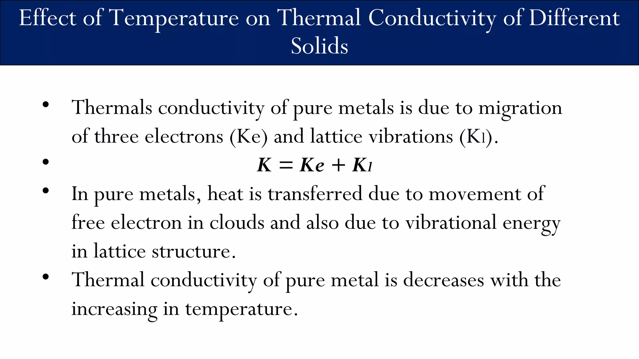 Effect of Temperature on Thermal Conductivity of Different
Solids
• Thermals conductivity of pure metals is due to migration
of three electrons (Ke) and lattice vibrations (Kl).
• K = Ke + Kl
• In pure metals, heat is transferred due to movement of
free electron in clouds and also due to vibrational energy
in lattice structure.
• Thermal conductivity of pure metal is decreases with the
increasing in temperature.
 