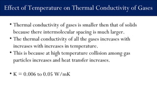 Effect of Temperature on Thermal Conductivity of Gases
• Thermal conductivity of gases is smaller then that of solids
because there intermolecular spacing is much larger.
• The thermal conductivity of all the gases increases with
increases with increases in temperature.
• This is because at high temperature collision among gas
particles increases and heat transfer increases.
• K = 0.006 to 0.05 W/mK
 