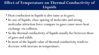 Effect of Temperature on Thermal Conductivity of
Liquids
• Heat conduction in liquids is also same as in gases.
• In case of liquids, close spacing of molecules and strong
molecular attraction force compare to gases cause more heat
exchange via collision.
• So the thermal conductivity of liquids usually lies between those
of gases and solids.
• In most of the liquids value of thermal conductivity tends to
decrease with increase in temperature.
 