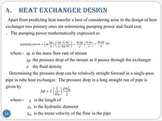 4. heat exChanger desIgn
14
Apart from predicting heat transfer a host of considering arise in the design of heat
exchanger two primary ones are minimizing pumping power and fixed cost.
o The pumping power mathematically expressed as
where:- is the mass flow rate of stream
the pressure drop of the stream as it passes through the exchanger
the fluid density
Determining the pressure drop can be relatively straight forward in a single-pass
pipe in tube heat exchanger. The pressure drop in a long straight run of pipe is
given by
where:- is the length of
is the hydraulic diameter
is the mean velocity of the flow in the pipe
 