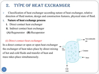 2. tYPe of heat exChanger
Ø Classification of heat exchanger according nature of heat exchanger, relative
direction of fluid motion, design and construction features, physical state of fluid.
i. Direct contact heat exchanger
ii. Indirect contact heat exchanger
(A) Regenerator (B) Recuperator
(i) Direct contact heat exchanger
In a direct contact or open or open heat exchanger
the exchanger of heat takes place by direct mixing
of hot and cold fluids and transfer of heat and
mass takes place simultaneously.
3
 