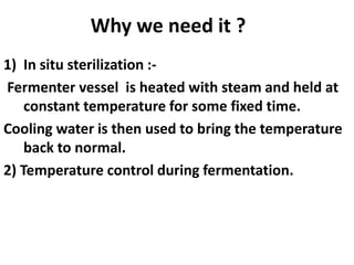 Why we need it ?
1) In situ sterilization :-
Fermenter vessel is heated with steam and held at
constant temperature for some fixed time.
Cooling water is then used to bring the temperature
back to normal.
2) Temperature control during fermentation.
 