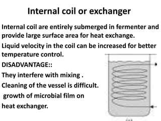 Internal coil or exchanger
Internal coil are entirely submerged in fermenter and
provide large surface area for heat exchange.
Liquid velocity in the coil can be increased for better
temperature control.
DISADVANTAGE::
They interfere with mixing .
Cleaning of the vessel is difficult.
growth of microbial film on
heat exchanger.
 