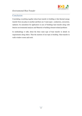 Environmental Heat Transfer
11
Conclusion
Concluding everything together about heat transfer in building is that thermal energy
transfer from one place to another and there are 3 main types : conduction, convection,
radiation. Its calculation for application in uses of buildings heat transfer along with
Interior environmental analyses and Material or building element-related problems
In methodology it talks about the three main type of heat transfer in details its
requirements along others. Then the mention of our topic in building Heat transfer in
walls window rooms and roofs.
 