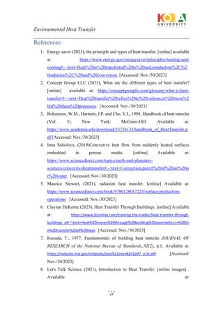 Environmental Heat Transfer
12
References:
1. Energy saver (2023), the principle and types of heat transfer. [online] available
at: https://www.energy.gov/energysaver/principles-heating-and-
cooling#:~:text=Heat%20is%20transferred%20to%20and,conduction%2C%2
0radiation%2C%20and%20convection. [Accessed: Nov./30/2023]
2. Concept Group LLC (2023), What are the different types of heat transfer?
[online] available at: https://conceptgroupllc.com/glossary/what-is-heat-
transfer/#:~:text=Heat%20transfer%20refers%20to%20various,or%20more%2
0of%20these%20processes. [Accessed: Nov./30/2023]
3. Rohsenow, W.M., Hartnett, J.P. and Cho, Y.I., 1998. Handbook of heat transfer
(Vol. 3). New York: McGraw-Hill. Available at:
https://www.academia.edu/download/53726135/handbook_of_HeatTransfer.p
df [Accessed: Nov./30/2023]
4. Inna Sokolova, (2019)Convective heat flow from suddenly heated surfaces
embedded in porous media. [online] Available at:
https://www.sciencedirect.com/topics/earth-and-planetary-
sciences/convectiveheattransfer#:~:text=Convection,parcel%20of%20air%20o
r%20water. [Accessed: Nov./30/2023]
5. Maurice Stewart, (2021), radiation heat transfer. [online] Available at:
https://www.sciencedirect.com/book/9780128037225/surface-production-
operations [Accessed: Nov./30/2023]
6. Clayton DeKorne (2023), Heat Transfer Through Buildings. [online] Available
at: https://www.jlconline.com/training-the-trades/heat-transfer-through-
buildings_o#:~:text=Heat%20moves%20through%20building%20assemblies,in%20th
e%20transfer%20of%20heat. [Accessed: Nov./30/2023]
7. Kusuda, T., 1977. Fundamentals of building heat transfer. JOURNAL OF
RESEARCH of the National Bureau of Standards, 82(2), p.1. Available at:
https://nvlpubs.nist.gov/nistpubs/jres/82/jresv82n2p97_a1b.pdf [Accessed:
Nov./30/2023]
8. Let's Talk Science (2021), Introduction to Heat Transfer. [online images] .
Available at:
 