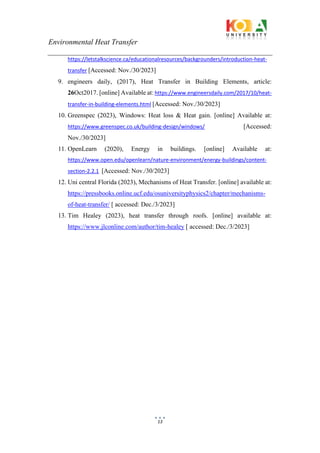 Environmental Heat Transfer
13
https://letstalkscience.ca/educationalresources/backgrounders/introduction-heat-
transfer [Accessed: Nov./30/2023]
9. engineers daily, (2017), Heat Transfer in Building Elements, article:
26Oct2017. [online] Available at: https://www.engineersdaily.com/2017/10/heat-
transfer-in-building-elements.html [Accessed: Nov./30/2023]
10. Greenspec (2023), Windows: Heat loss & Heat gain. [online] Available at:
https://www.greenspec.co.uk/building-design/windows/ [Accessed:
Nov./30/2023]
11. OpenLearn (2020), Energy in buildings. [online] Available at:
https://www.open.edu/openlearn/nature-environment/energy-buildings/content-
section-2.2.1 [Accessed: Nov./30/2023]
12. Uni central Florida (2023), Mechanisms of Heat Transfer. [online] available at:
https://pressbooks.online.ucf.edu/osuniversityphysics2/chapter/mechanisms-
of-heat-transfer/ [ accessed: Dec./3/2023]
13. Tim Healey (2023), heat transfer through roofs. [online] available at:
https://www.jlconline.com/author/tim-healey [ accessed: Dec./3/2023]
 