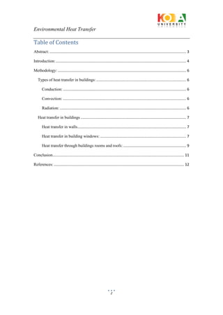 Environmental Heat Transfer
2
Table of Contents
Abstract: .................................................................................................................................... 3
Introduction:.............................................................................................................................. 4
Methodology: ............................................................................................................................ 6
Types of heat transfer in buildings:....................................................................................... 6
Conduction: ....................................................................................................................... 6
Convection: ....................................................................................................................... 6
Radiation: .......................................................................................................................... 6
Heat transfer in buildings ...................................................................................................... 7
Heat transfer in walls......................................................................................................... 7
Heat transfer in building windows: ................................................................................... 7
Heat transfer through buildings rooms and roofs:............................................................. 9
Conclusion............................................................................................................................... 11
References:.............................................................................................................................. 12
 