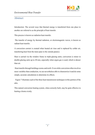 Environmental Heat Transfer
3
Abstract:
Introduction: The several ways that thermal energy is transferred from one place to
another are referred to as the principle of heat transfer.
This process is known as radiation heat transfer.
The transfer of energy by thermal radiation, or electromagnetic waves, is known as
radiant heat transfer.
A convection current is created when heated air rises and is replaced by colder air,
transferring heat from the inner pane to the outside pane(s).
Heat is carried via the window frame in triple-glazing units; convection is minor in
double-glazing units up to 20 mm, especially when argon gas is used, which is denser
than air.
Heat transfer through buildings rooms and roofs: Even while convection often involves
more variables than conduction, we are nevertheless able to characterize it and do some
simple, accurate calculations to determine its effects.
Figure 7 illustrates each of the three heat transmission techniques in this portion of the
attic.
This natural convection heating system, when correctly built, may be quite effective in
heating a home evenly.
 