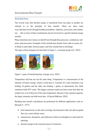 Environmental Heat Transfer
4
Introduction:
The several ways that thermal energy is transferred from one place to another are
referred to as the principle of heat transfer. There are three main
ways that heat travels through building assemblies: radiation, convection, and conduct
ion. One or more of these mechanisms may be involved in a specific thermal energy
transfer.
Phase transitions also release or absorb heat through three processes: conduction, radi
ation, and convection. Examples of this include heat transfer from walls to rooms, fro
m fluids to each other, between pipes, and from outside heat to dwellings.
The types of heat transport are described in Figure 1. a (concept group LLC, 2023)
Figure 1: types of transferring heat. (energy saver, 2023)
Temperature and heat are not the same thing. Temperature is a measurement of the
intensity of kinetic energy, which is what heat is. Consider two water containers, one
holding 10 gallons and the other one holding 1 gallon, to demonstrate this. Both
containers hold 50°F water. The bigger container retains ten times more heat than the
smaller one, even if they are of the same temperature. Because it has a greater capacity,
the larger container can hold more heat. (Clayton DeKorne, 2023)
Building heat transfer calculations are performed for different applications such as:
(Kusuda T., 1977)
• heat transmission via the outer envelope, the basement walls, the slab-on-grade
floor (to a semi-infinite zone),
• transmission, absorption, and reflection of short wavelengths (or solar heat) for
openings.
• thermal storage in the external masses of structures.
 