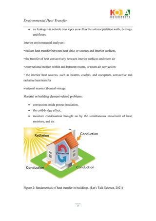 Environmental Heat Transfer
5
• air leakage via outside envelopes as well as the interior partition walls, ceilings,
and floors.
Interior environmental analyses-:
• radiant heat transfer between heat sinks or sources and interior surfaces,
• the transfer of heat convectively between interior surfaces and room air
• convectional motion within and between rooms, or room air convection
• the interior heat sources, such as heaters, coolers, and occupants, convective and
radiative heat transfer
• internal masses' thermal storage.
Material or building element-related problems:
• convection inside porous insulation,
• the cold-bridge effect,
• moisture condensation brought on by the simultaneous movement of heat,
moisture, and air.
Figure 2: fundamentals of heat transfer in buildings. (Let's Talk Science, 2021)
 