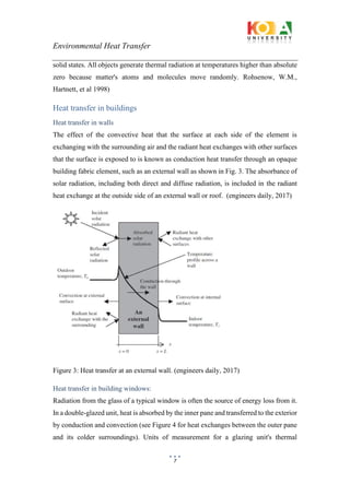 Environmental Heat Transfer
7
solid states. All objects generate thermal radiation at temperatures higher than absolute
zero because matter's atoms and molecules move randomly. Rohsenow, W.M.,
Hartnett, et al 1998)
Heat transfer in buildings
Heat transfer in walls
The effect of the convective heat that the surface at each side of the element is
exchanging with the surrounding air and the radiant heat exchanges with other surfaces
that the surface is exposed to is known as conduction heat transfer through an opaque
building fabric element, such as an external wall as shown in Fig. 3. The absorbance of
solar radiation, including both direct and diffuse radiation, is included in the radiant
heat exchange at the outside side of an external wall or roof. (engineers daily, 2017)
Figure 3: Heat transfer at an external wall. (engineers daily, 2017)
Heat transfer in building windows:
Radiation from the glass of a typical window is often the source of energy loss from it.
In a double-glazed unit, heat is absorbed by the inner pane and transferred to the exterior
by conduction and convection (see Figure 4 for heat exchanges between the outer pane
and its colder surroundings). Units of measurement for a glazing unit's thermal
 