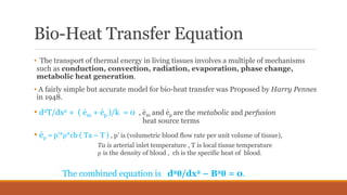 Bio-Heat Transfer Equation
• The transport of thermal energy in living tissues involves a multiple of mechanisms
such as conduction, convection, radiation, evaporation, phase change,
metabolic heat generation.
• A fairly simple but accurate model for bio-heat transfer was Proposed by Harry Pennes
in 1948.
• d2T/dx2 + ( ėm + ėp )/k = 0 , ėm and ėp are the metabolic and perfusion
. heat source terms
• ėp = p’*ρ*cb ( Ta – T ) , p’ is (volumetric blood flow rate per unit volume of tissue),
Ta is arterial inlet temperature , T is local tissue temperature
ρ is the density of blood , cb is the specific heat of blood.
The combined equation is d2θ/dx2 – B2θ = 0.
 