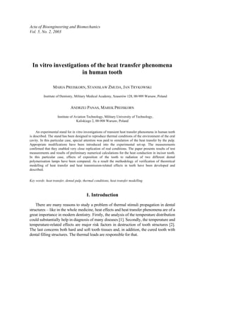Acta of Bioengineering and Biomechanics
Vol. 5, No. 2, 2003
In vitro investigations of the heat transfer phenomena
in human tooth
MARIA PREISKORN, STANISŁAW ŻMUDA, JAN TRYKOWSKI
Institute of Dentistry, Military Medical Academy, Szaserów 128, 00-909 Warsaw, Poland
ANDRZEJ PANAS, MAREK PREISKORN
Institute of Aviation Technology, Military University of Technology,
Kaliskiego 2, 00-908 Warsaw, Poland
An experimental stand for in vitro investigations of transient heat transfer phenomena in human teeth
is described. The stand has been designed to reproduce thermal conditions of the environment of the oral
cavity. In this particular case, special attention was paid to simulation of the heat transfer by the pulp.
Appropriate modifications have been introduced into the experimental set-up. The measurements
confirmed that they enabled very close replication of real conditions. The paper presents results of test
measurements and results of preliminary numerical calculations for the heat conduction in incisor tooth.
In this particular case, effects of exposition of the tooth to radiation of two different dental
polymerisation lamps have been compared. As a result the methodology of verification of theoretical
modelling of heat transfer and heat transmission-related effects in teeth have been developed and
described.
Key words: heat transfer, dental pulp, thermal conditions, heat transfer modelling
1. Introduction
There are many reasons to study a problem of thermal stimuli propagation in dental
structures – like in the whole medicine, heat effects and heat transfer phenomena are of a
great importance in modern dentistry. Firstly, the analysis of the temperature distribution
could substantially help in diagnosis of many diseases [1]. Secondly, the temperature and
temperature-related effects are major risk factors in destruction of tooth structures [2].
The last concerns both hard and soft tooth tissues and, in addition, the cured tooth with
dental filling structures. The thermal loads are responsible for that.
 