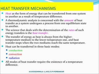 HEAT TRANSFER MECHANISMS
 Heat as the form of energy that can be transferred from one system
to another as a result of temperature difference.
 A thermodynamic analysis is concerned with the amount of heat
transfer as a system undergoes a process from one equilibrium state
to another.
 The science that deals with the determination of the rates of such
energy transfers is the heat transfer.
 The transfer of energy as heat is always from the higher-
temperature medium to the lower-temperature one, and heat
transfer stops when the two mediums reach the same temperature.
 Heat can be transferred in three basic modes:
 conduction
 convection
 radiation
 All modes of heat transfer require the existence of a temperature
difference.
A.N.KHUDAIWALA (L.M.E) G.P.PORBANDAR
 