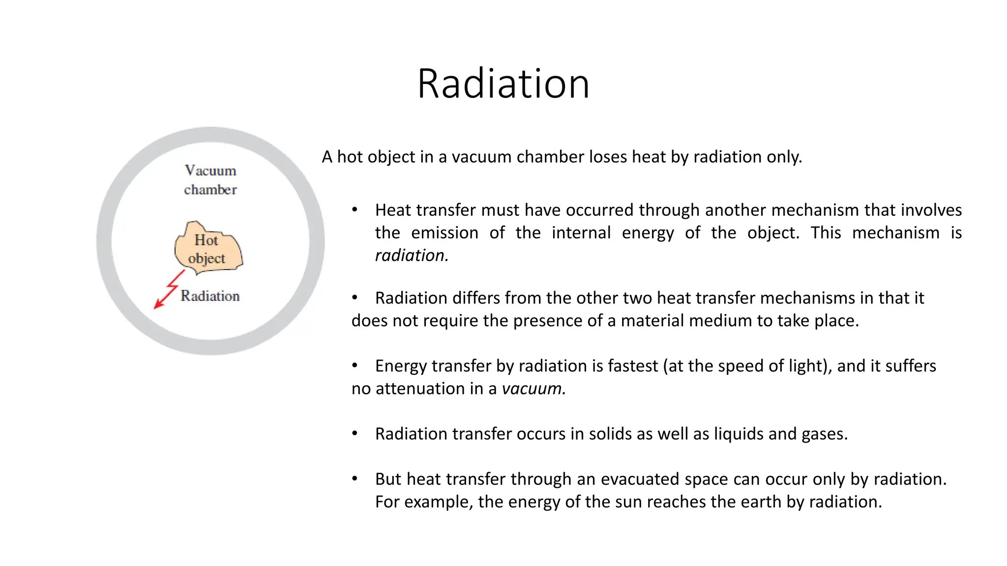 Radiation
A hot object in a vacuum chamber loses heat by radiation only.
• Heat transfer must have occurred through another mechanism that involves
the emission of the internal energy of the object. This mechanism is
radiation.
• Radiation differs from the other two heat transfer mechanisms in that it
does not require the presence of a material medium to take place.
• Energy transfer by radiation is fastest (at the speed of light), and it suffers
no attenuation in a vacuum.
• Radiation transfer occurs in solids as well as liquids and gases.
• But heat transfer through an evacuated space can occur only by radiation.
For example, the energy of the sun reaches the earth by radiation.
 
