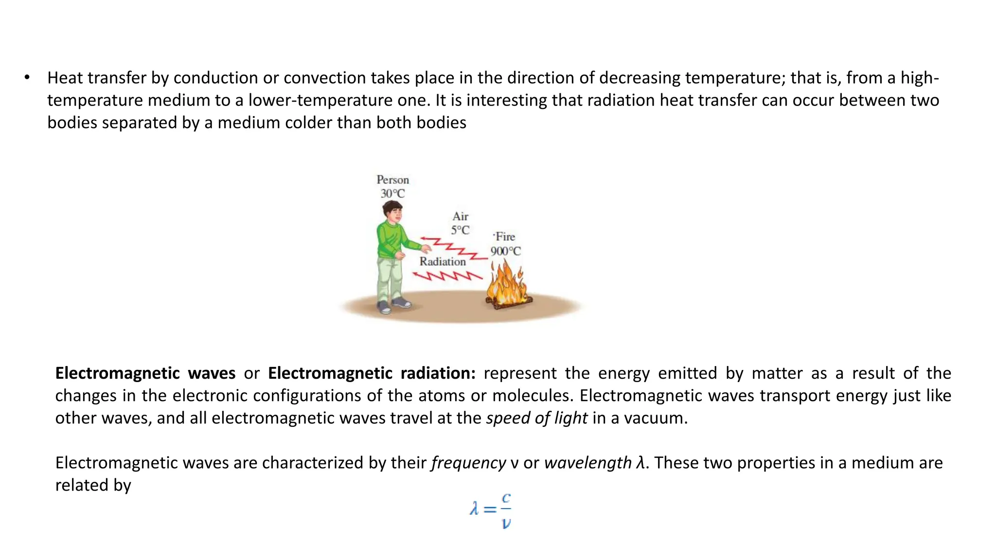 • Heat transfer by conduction or convection takes place in the direction of decreasing temperature; that is, from a high-
temperature medium to a lower-temperature one. It is interesting that radiation heat transfer can occur between two
bodies separated by a medium colder than both bodies
Electromagnetic waves or Electromagnetic radiation: represent the energy emitted by matter as a result of the
changes in the electronic configurations of the atoms or molecules. Electromagnetic waves transport energy just like
other waves, and all electromagnetic waves travel at the speed of light in a vacuum.
Electromagnetic waves are characterized by their frequency ν or wavelength λ. These two properties in a medium are
related by
 
