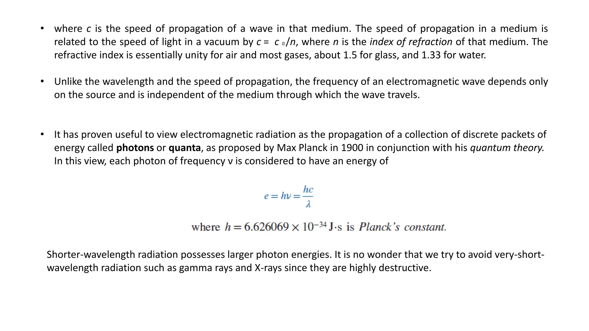 • where c is the speed of propagation of a wave in that medium. The speed of propagation in a medium is
related to the speed of light in a vacuum by c = c 0 /n, where n is the index of refraction of that medium. The
refractive index is essentially unity for air and most gases, about 1.5 for glass, and 1.33 for water.
• Unlike the wavelength and the speed of propagation, the frequency of an electromagnetic wave depends only
on the source and is independent of the medium through which the wave travels.
• It has proven useful to view electromagnetic radiation as the propagation of a collection of discrete packets of
energy called photons or quanta, as proposed by Max Planck in 1900 in conjunction with his quantum theory.
In this view, each photon of frequency ν is considered to have an energy of
Shorter-wavelength radiation possesses larger photon energies. It is no wonder that we try to avoid very-short-
wavelength radiation such as gamma rays and X-rays since they are highly destructive.
 